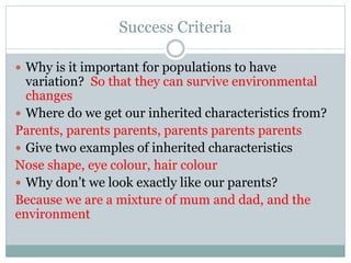 Success Criteria
 Why is it important for populations to have
variation? So that they can survive environmental
changes
 Where do we get our inherited characteristics from?
Parents, parents parents, parents parents parents
 Give two examples of inherited characteristics
Nose shape, eye colour, hair colour
 Why don’t we look exactly like our parents?
Because we are a mixture of mum and dad, and the
environment
 