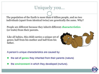 Uniquely you…
The population of the Earth is more than 6 billion people, and no two
individuals (apart from identical twins) are genetically the same. Why?
People are different because they inherit different characteristics
(or traits) from their parents.
Like all babies, this child carries a unique set of
genes; half from his mother and half from his
father.
A person’s unique characteristics are caused by:
 the set of genes they inherited from their parents (nature)
 the environment in which they developed (nurture).
 