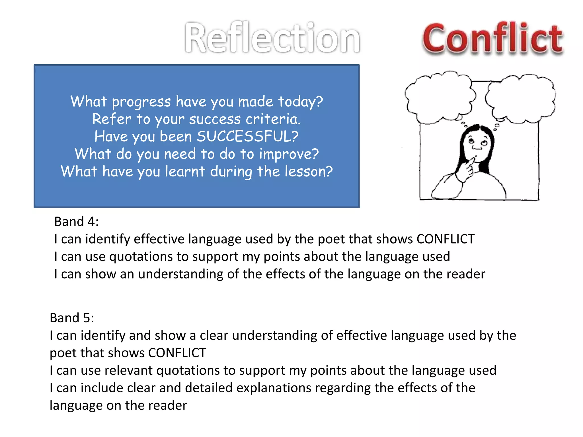 What progress have you made today?
Refer to your success criteria.
Have you been SUCCESSFUL?
What do you need to do to improve?
What have you learnt during the lesson?
Band 4:
I can identify effective language used by the poet that shows CONFLICT
I can use quotations to support my points about the language used
I can show an understanding of the effects of the language on the reader
Band 5:
I can identify and show a clear understanding of effective language used by the
poet that shows CONFLICT
I can use relevant quotations to support my points about the language used
I can include clear and detailed explanations regarding the effects of the
language on the reader
 