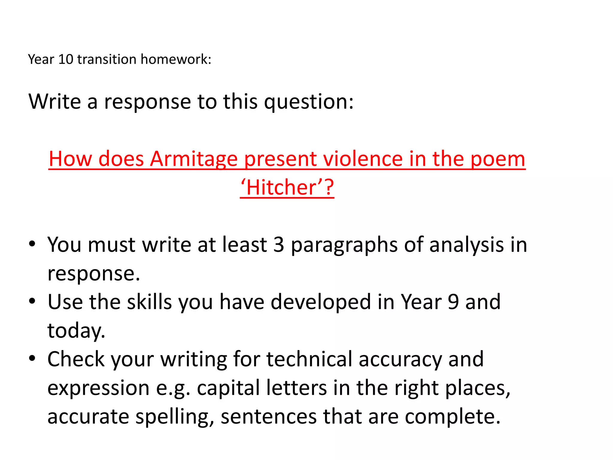 Year 10 transition homework:
Write a response to this question:
How does Armitage present violence in the poem
‘Hitcher’?
• You must write at least 3 paragraphs of analysis in
response.
• Use the skills you have developed in Year 9 and
today.
• Check your writing for technical accuracy and
expression e.g. capital letters in the right places,
accurate spelling, sentences that are complete.
 
