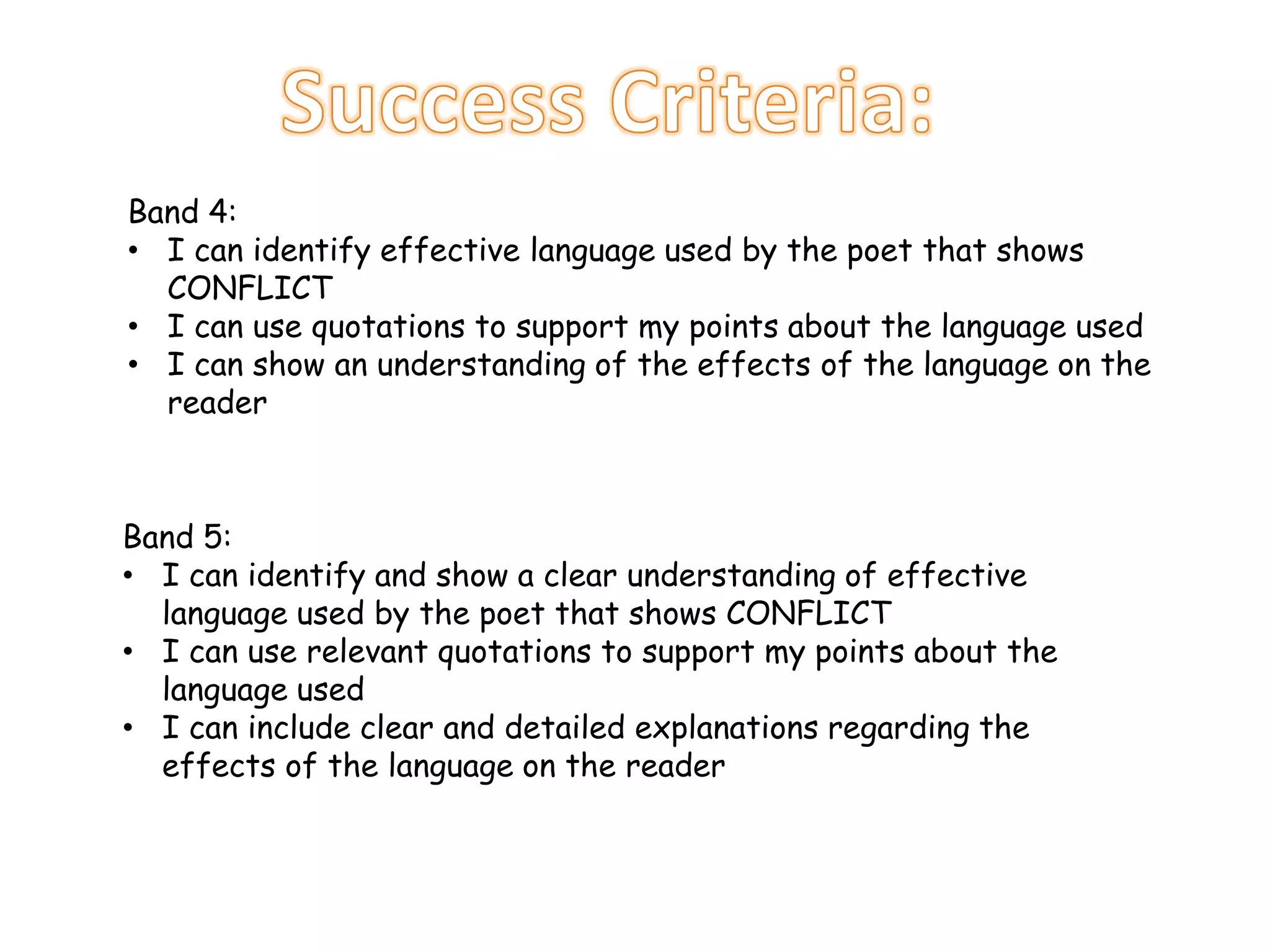 Band 4:
• I can identify effective language used by the poet that shows
CONFLICT
• I can use quotations to support my points about the language used
• I can show an understanding of the effects of the language on the
reader
Band 5:
• I can identify and show a clear understanding of effective
language used by the poet that shows CONFLICT
• I can use relevant quotations to support my points about the
language used
• I can include clear and detailed explanations regarding the
effects of the language on the reader
 