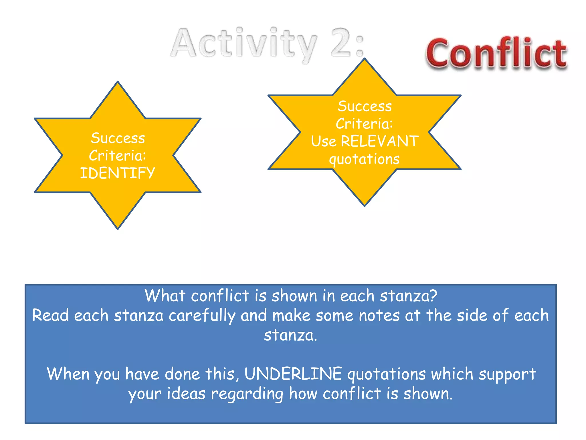 What conflict is shown in each stanza?
Read each stanza carefully and make some notes at the side of each
stanza.
When you have done this, UNDERLINE quotations which support
your ideas regarding how conflict is shown.
Success
Criteria:
IDENTIFY
Success
Criteria:
Use RELEVANT
quotations
 