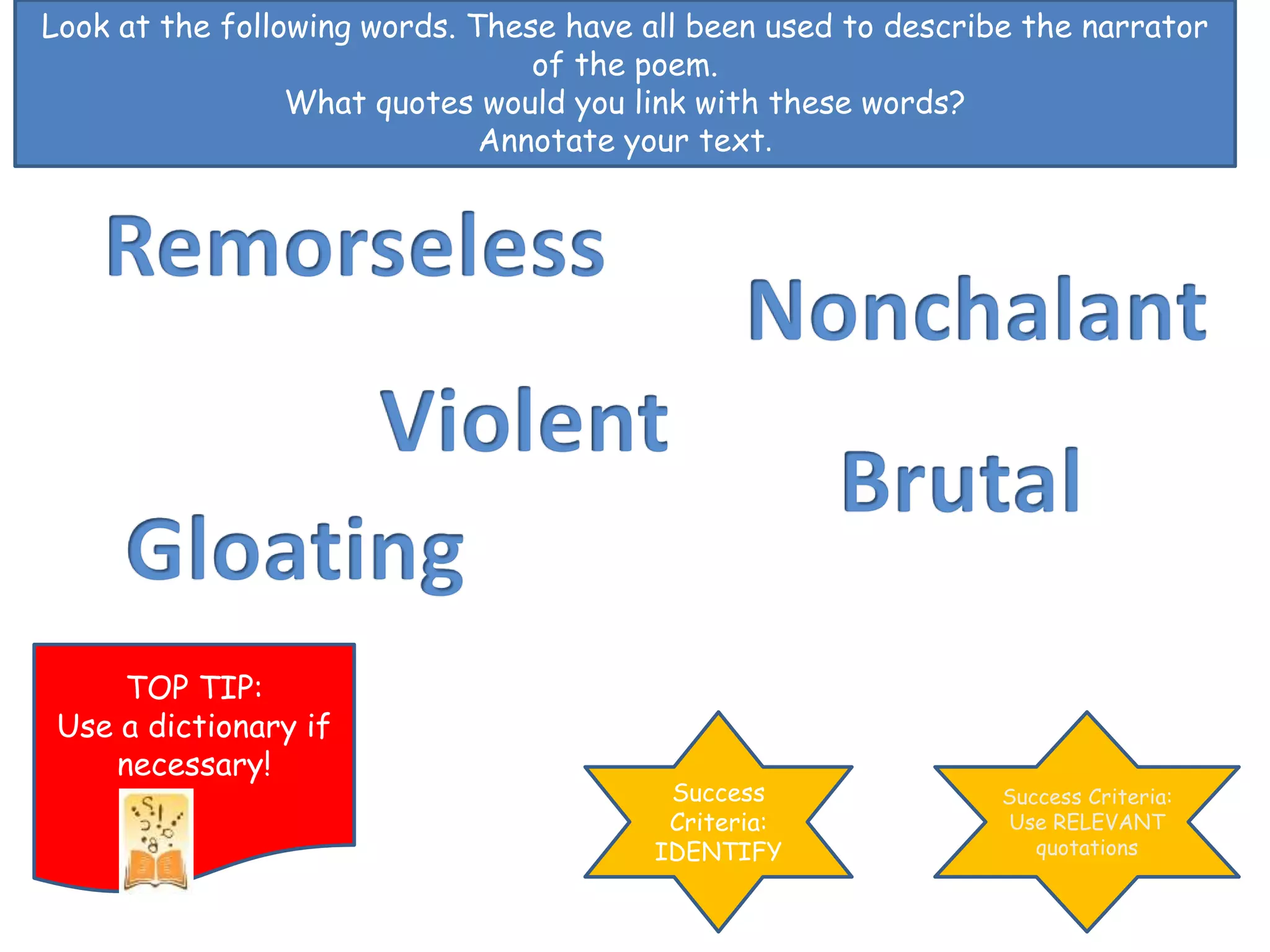 Look at the following words. These have all been used to describe the narrator
of the poem.
What quotes would you link with these words?
Annotate your text.
Success
Criteria:
IDENTIFY
Success Criteria:
Use RELEVANT
quotations
TOP TIP:
Use a dictionary if
necessary!
 
