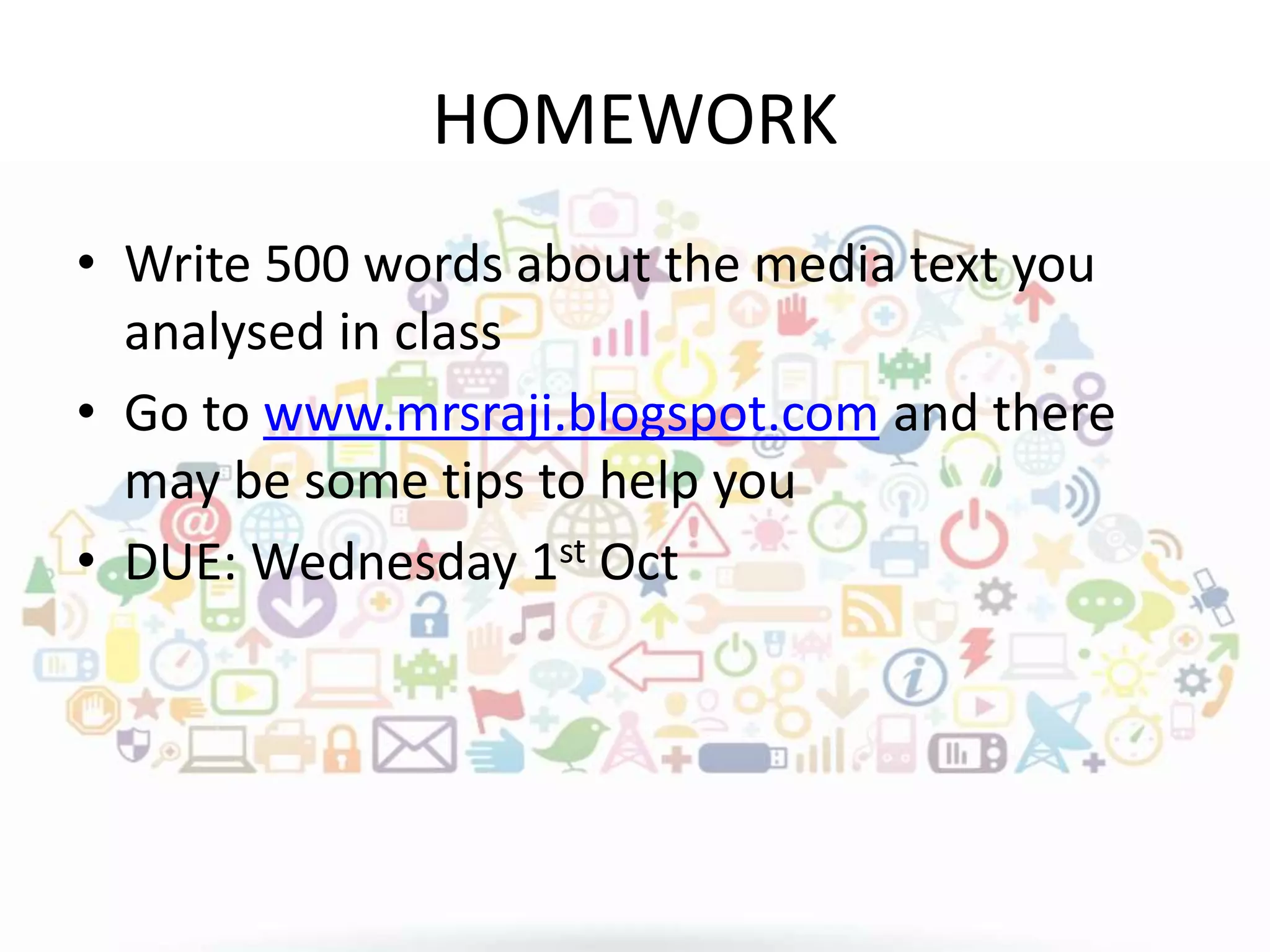 HOMEWORK
• Write 500 words about the media text you
analysed in class
• Go to www.mrsraji.blogspot.com and there
may be some tips to help you
• DUE: Wednesday 1st Oct