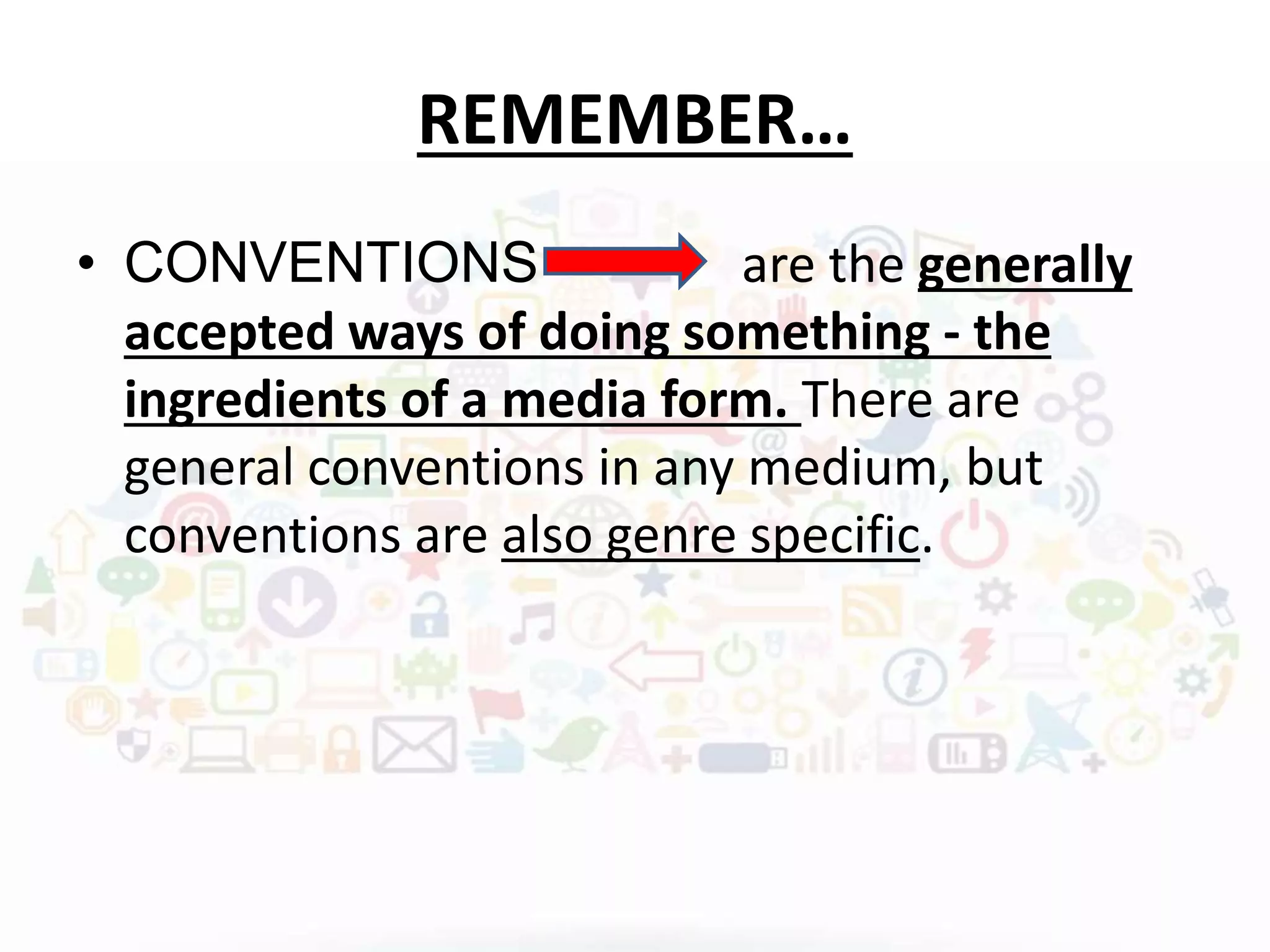 REMEMBER…
• CONVENTIONS are the generally
accepted ways of doing something - the
ingredients of a media form. There are
general conventions in any medium, but
conventions are also genre specific.