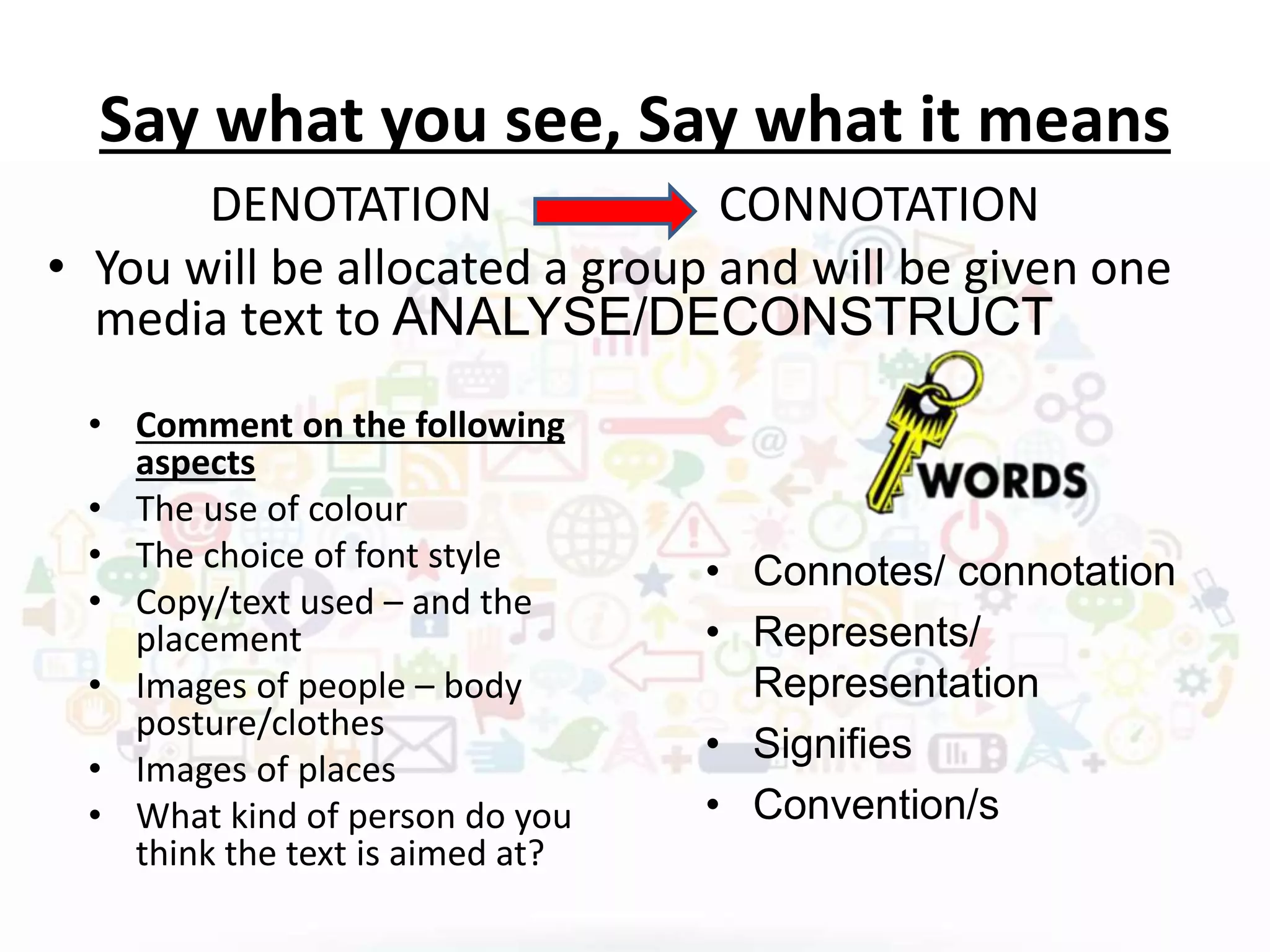 Say what you see, Say what it means
DENOTATION CONNOTATION
• You will be allocated a group and will be given one
media text to ANALYSE/DECONSTRUCT
• Comment on the following
aspects
• The use of colour
• The choice of font style
• Copy/text used – and the
placement
• Images of people – body
posture/clothes
• Images of places
• What kind of person do you
think the text is aimed at?
• Connotes/ connotation
• Represents/
Representation
• Signifies
• Convention/s