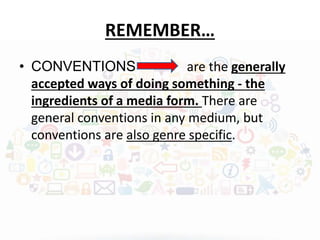 REMEMBER… 
• CONVENTIONS are the generally 
accepted ways of doing something - the 
ingredients of a media form. There are 
general conventions in any medium, but 
conventions are also genre specific. 
 