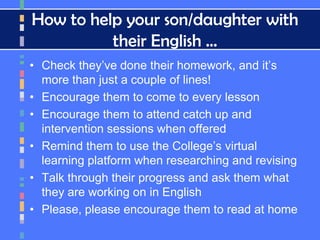 How to help your son/daughter with
their English …
• Check they’ve done their homework, and it’s
more than just a couple of lines!
• Encourage them to come to every lesson
• Encourage them to attend catch up and
intervention sessions when offered
• Remind them to use the College’s virtual
learning platform when researching and revising
• Talk through their progress and ask them what
they are working on in English
• Please, please encourage them to read at home
 