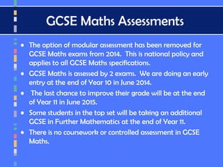 GCSE Maths Assessments
• The option of modular assessment has been removed for
GCSE Maths exams from 2014. This is national policy and
applies to all GCSE Maths specifications.
• GCSE Maths is assessed by 2 exams. We are doing an early
entry at the end of Year 10 in June 2014.
• The last chance to improve their grade will be at the end
of Year 11 in June 2015.
• Some students in the top set will be taking an additional
GCSE in Further Mathematics at the end of Year 11.
• There is no coursework or controlled assessment in GCSE
Maths.
 