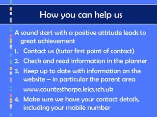 How you can help us
A sound start with a positive attitude leads to
great achievement
1. Contact us (tutor first point of contact)
2. Check and read information in the planner
3. Keep up to date with information on the
website – in particular the parent area
www.countesthorpe.leics.sch.uk
4. Make sure we have your contact details,
including your mobile number
 