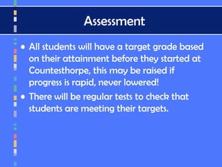 Assessment
• All students will have a target grade based
on their attainment before they started at
Countesthorpe, this may be raised if
progress is rapid, never lowered!
• There will be regular tests to check that
students are meeting their targets.
 