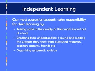 Independent Learning
Our most successful students take responsibility
for their learning by:
– Taking pride in the quality of their work in and out
of school
– Checking their understanding is sound and seeking
the support they need from published resources,
teachers, parents, friends etc
– Organising systematic revision
 