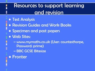 Resources to support learning
and revision
• Test Analysis
• Revision Guides and Work Books
• Specimen and past papers
• Web Sites:
– www.mymaths.co.uk (User: countesthorpe,
Password: prime)
– BBC GCSE Bitesize
• Fronter
 