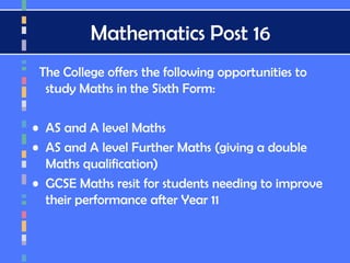 Mathematics Post 16
The College offers the following opportunities to
study Maths in the Sixth Form:
• AS and A level Maths
• AS and A level Further Maths (giving a double
Maths qualification)
• GCSE Maths resit for students needing to improve
their performance after Year 11
 