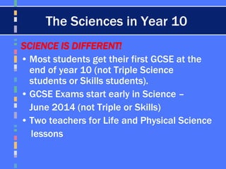 The Sciences in Year 10
SCIENCE IS DIFFERENT!
• Most students get their first GCSE at the
end of year 10 (not Triple Science
students or Skills students).
• GCSE Exams start early in Science –
June 2014 (not Triple or Skills)
• Two teachers for Life and Physical Science
lessons
 