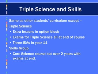 Triple Science and Skills
Same as other students’ curriculum except –
Triple Science
• Extra lessons in option block
• Exams for Triple Science all at end of course
• Three ISAs in year 11
Skills Group
• Core Science course but over 2 years with
exams at end.
 