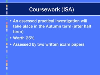 Coursework (ISA)
• An assessed practical investigation will
take place in the Autumn term (after half
term)
• Worth 25%
• Assessed by two written exam papers
 