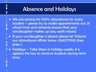 Absence and Holidays
• We are aiming for 100% attendance for every
student – please try to make appointments out of
school time and certainly ensure that your
son/daughter makes up any work missed.
• If your son/daughter is absent please let Victoria
our attendance officer know. 01162771555 then
press 1.
• Holidays – Take them in holiday weeks, it is
against the law to remove students during term
time.
 