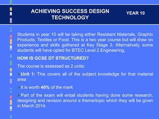 ACHIEVING SUCCESS DESIGN
TECHNOLOGY
YEAR 10
Students in year 10 will be taking either Resistant Materials, Graphic
Products, Textiles or Food. This is a two year course but will draw on
experience and skills gathered at Key Stage 3. Alternatively, some
students will have opted for BTEC Level 2 Engineering.
HOW IS GCSE DT STRUCTURED?
The course is assessed as 2 units:
Unit 1: This covers all of the subject knowledge for that material
area
It is worth 40% of the mark
Part of the exam will entail students having done some research,
designing and revision around a theme/topic which they will be given
in March 2014.
 