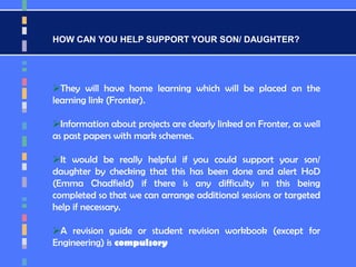 HOW CAN YOU HELP SUPPORT YOUR SON/ DAUGHTER?
They will have home learning which will be placed on the
learning link (Fronter).
Information about projects are clearly linked on Fronter, as well
as past papers with mark schemes.
It would be really helpful if you could support your son/
daughter by checking that this has been done and alert HoD
(Emma Chadfield) if there is any difficulty in this being
completed so that we can arrange additional sessions or targeted
help if necessary.
A revision guide or student revision workbook (except for
Engineering) is compulsory
 