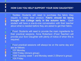 HOW CAN YOU HELP SUPPORT YOUR SON/ DAUGHTER?
Textiles: Students will need to purchase the fabric they
require to make their product. Fabric should be being
brought into College early in the autumn term. Each
student will have a one-to-one conversation with their teacher
about what is needed before they are asked to get their fabric.
Food: Students will need to provide the main ingredients for
their practical sessions. Anna Robertson (Food Teacher) will
provide your Son/ Daughter with plenty of notice of when this is
required.
Food practical sessions will always be on the same day and
are as follows:
10Y Monday
10W Friday (Anna’s group)
10W Tuesday week 1 and Monday week 2 (Sharon’s group)
10X Friday
 