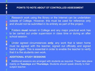 ADDITIONAL STUDY SESSIONS
Additional sessions are arranged with students as required. These take place
mainly on Tuesdays and Thursdays. Students should speak directly to their
subject teacher.
POINTS TO NOTE ABOUT DT CONTROLLED ASSESSMENT
Research work using the library or the Internet can be undertaken
outside of College. However, this must be used for reference only
and should not be submitted in its entirety as part of the project.
Folders must remain in College and any major practical work has
to be carried out under supervision in class time or during an after
school session.
Under agreed circumstances only, any work that is taken home
must be agreed with the teacher, signed out officially and signed
back in again. This is essential in order to enable the teacher to verify
that it is the students own work.
 