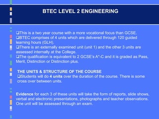 BTEC LEVEL 2 ENGINEERING
This is a two year course with a more vocational focus than GCSE.
BTEC comprises of 4 units which are delivered through 120 guided
learning hours (GLH).
There is an externally examined unit (unit 1) and the other 3 units are
assessed internally at the College.
The qualification is equivalent to 2 GCSE’s A*-C and it is graded as Pass,
Merit, Distinction or Distinction plus.
THE UNITS & STRUCTURE OF THE COURSE
Students will do 4 units over the duration of the course. There is some
cross over between units.
Evidence for each 3 of these units will take the form of reports, slide shows,
verbal and electronic presentations, photographs and teacher observations.
One unit will be assessed through an exam.
 