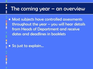 The coming year – an overview
• Most subjects have controlled assessments
throughout the year – you will hear details
from Heads of Department and receive
dates and deadlines in booklets
• So just to explain…
 