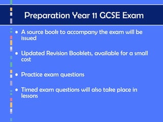 Preparation Year 11 GCSE Exam
• A source book to accompany the exam will be
issued
• Updated Revision Booklets, available for a small
cost
• Practice exam questions
• Timed exam questions will also take place in
lessons
 