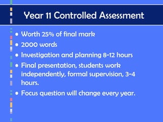 Year 11 Controlled Assessment
• Worth 25% of final mark
• 2000 words
• Investigation and planning 8-12 hours
• Final presentation, students work
independently, formal supervision, 3-4
hours.
• Focus question will change every year.
 