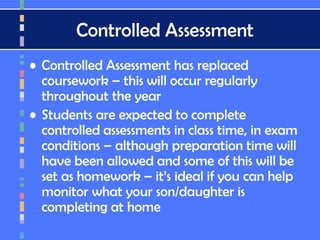 Controlled Assessment
• Controlled Assessment has replaced
coursework – this will occur regularly
throughout the year
• Students are expected to complete
controlled assessments in class time, in exam
conditions – although preparation time will
have been allowed and some of this will be
set as homework – it’s ideal if you can help
monitor what your son/daughter is
completing at home
 