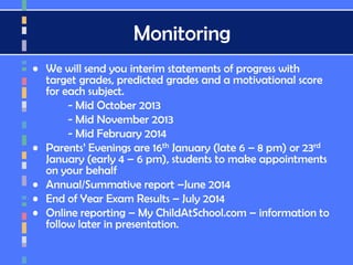 Monitoring
• We will send you interim statements of progress with
target grades, predicted grades and a motivational score
for each subject.
- Mid October 2013
- Mid November 2013
- Mid February 2014
• Parents’ Evenings are 16th January (late 6 – 8 pm) or 23rd
January (early 4 – 6 pm), students to make appointments
on your behalf
• Annual/Summative report –June 2014
• End of Year Exam Results – July 2014
• Online reporting – My ChildAtSchool.com – information to
follow later in presentation.
 