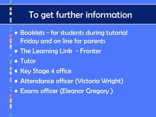 To get further information
• Booklets - for students during tutorial
Friday and on line for parents
• The Learning Link - Fronter
• Tutor
• Key Stage 4 office
• Attendance officer (Victoria Wright)
• Exams officer (Eleanor Gregory )
 
