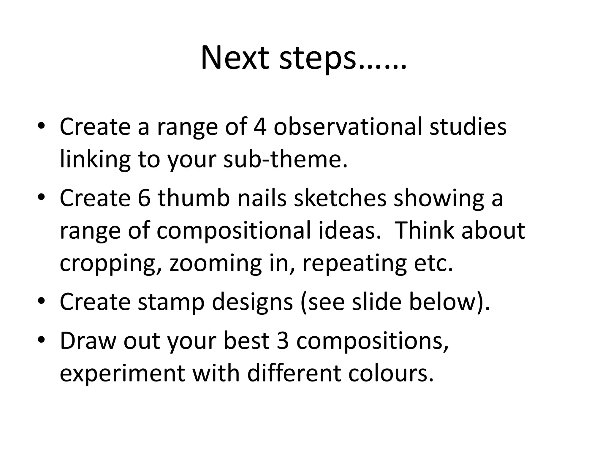 Next steps……
• Create a range of 4 observational studies
linking to your sub-theme.
• Create 6 thumb nails sketches showing a
range of compositional ideas. Think about
cropping, zooming in, repeating etc.
• Create stamp designs (see slide below).
• Draw out your best 3 compositions,
experiment with different colours.
 