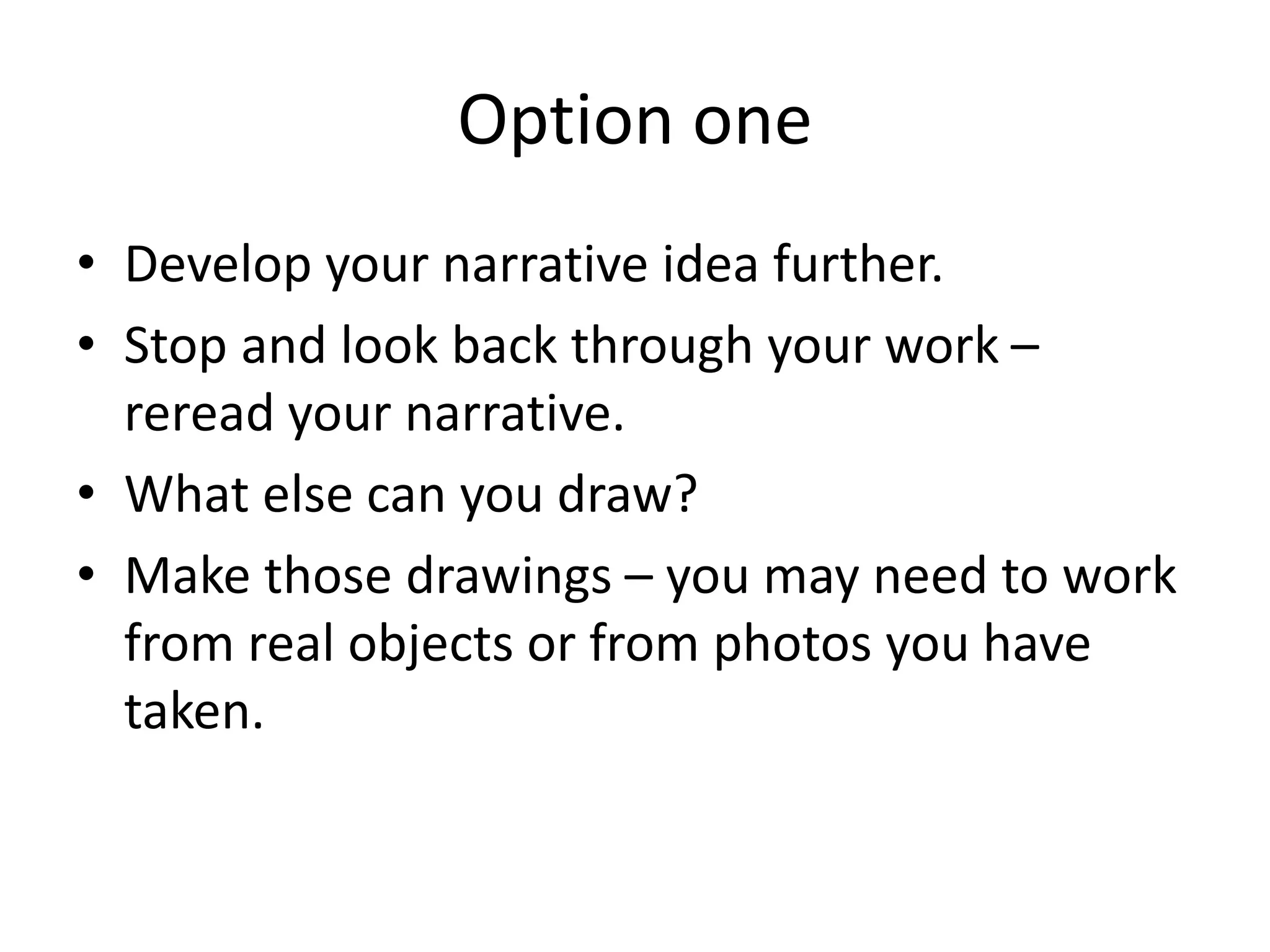 Option one
• Develop your narrative idea further.
• Stop and look back through your work –
reread your narrative.
• What else can you draw?
• Make those drawings – you may need to work
from real objects or from photos you have
taken.
 