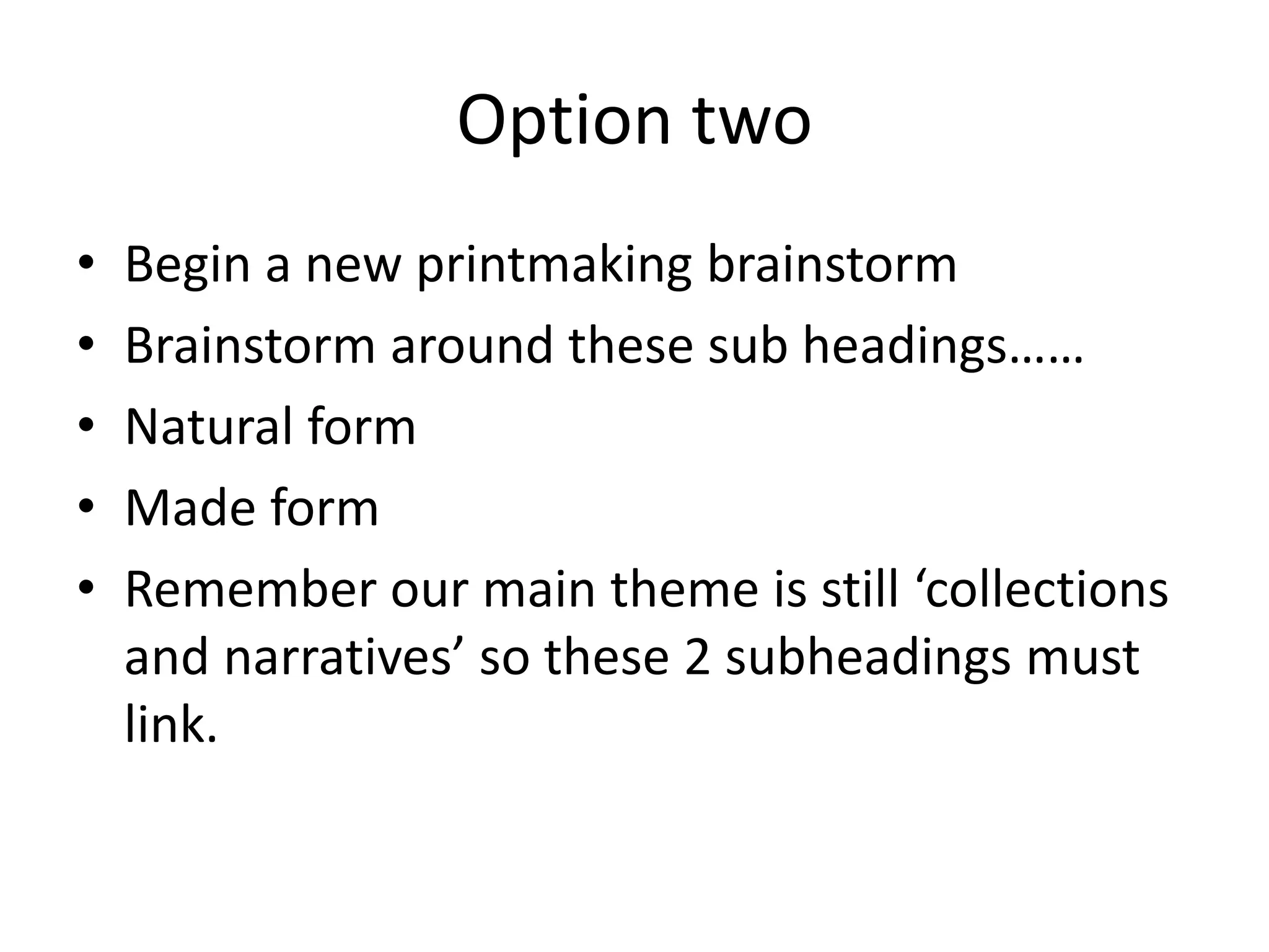 Option two
• Begin a new printmaking brainstorm
• Brainstorm around these sub headings……
• Natural form
• Made form
• Remember our main theme is still ‘collections
and narratives’ so these 2 subheadings must
link.
 