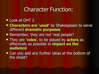Character Function: Look at OHT 2 Characters are ‘used’ by Shakespeare to serve different dramatic purposes Remember, they are not ‘real people’! They are ‘roles ’, to be played by actors as effectively as possible to impact on the audience Can you add any further ideas at the bottom of the sheet?