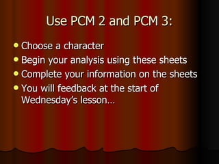 Use PCM 2 and PCM 3: Choose a character Begin your analysis using these sheets Complete your information on the sheets You will feedback at the start of Wednesday’s lesson…