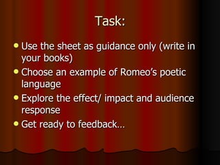 Task: Use the sheet as guidance only (write in your books) Choose an example of Romeo’s poetic language Explore the effect/ impact and audience response Get ready to feedback…