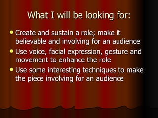 What I will be looking for: Create and sustain a role; make it believable and involving for an audience Use voice, facial expression, gesture and movement to enhance the role Use some interesting techniques to make the piece involving for an audience 