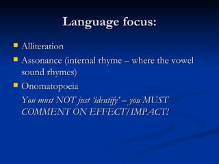 Language focus: Alliteration Assonance (internal rhyme – where the vowel sound rhymes) Onomatopoeia You must NOT just ‘identify’ – you MUST COMMENT ON EFFECT/IMPACT! 