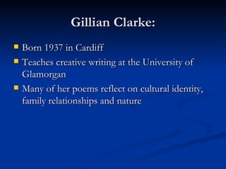 Gillian Clarke: Born 1937 in Cardiff Teaches creative writing at the University of Glamorgan Many of her poems reflect on cultural identity, family relationships and nature 
