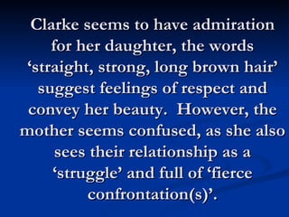 Clarke seems to have admiration for her daughter, the words ‘straight, strong, long brown hair’ suggest feelings of respect and convey her beauty.  However, the mother seems confused, as she also sees their relationship as a ‘struggle’ and full of ‘fierce confrontation(s)’. 