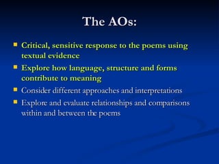 The AOs: Critical, sensitive response to the poems using textual evidence Explore how language, structure and forms contribute to meaning   Consider different approaches and interpretations Explore and evaluate relationships and comparisons within and between the poems 