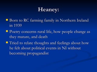 Heaney: Born to RC farming family in Northern Ireland in 1939 Poetry concerns rural life, how people change as they mature, and death Tried to relate thoughts and feelings about how he felt about political events in NI without becoming propagandist 