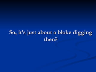 So, it’s just about a bloke digging then? 