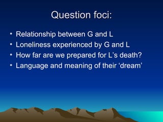 Question foci: Relationship between G and L Loneliness experienced by G and L How far are we prepared for L’s death? Language and meaning of their ‘dream’ 