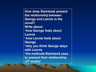 How does Steinbeck present the relationship between George and Lennie in the novel? Write about: how George feels about Lennie how Lennie feels about George why you think George stays with Lennie the methods Steinbeck uses to present their relationship.  (27 marks) 