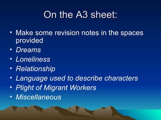 On the A3 sheet: Make some revision notes in the spaces provided Dreams Loneliness Relationship Language used to describe characters Plight of Migrant Workers Miscellaneous  