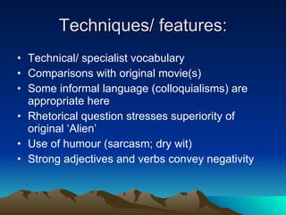 Techniques/ features: Technical/ specialist vocabulary Comparisons with original movie(s) Some informal language (colloquialisms) are appropriate here Rhetorical question stresses superiority of original ‘Alien’ Use of humour (sarcasm; dry wit) Strong adjectives and verbs convey negativity  